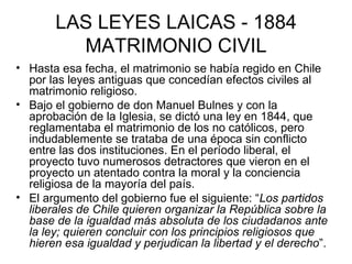 LAS LEYES LAICAS - 1884 MATRIMONIO CIVIL Hasta esa fecha, el matrimonio se había regido en Chile por las leyes antiguas que concedían efectos civiles al matrimonio religioso. Bajo el gobierno de don Manuel Bulnes y con la aprobación de la Iglesia, se dictó una ley en 1844, que reglamentaba el matrimonio de los no católicos, pero indudablemente se trataba de una época sin conflicto entre las dos instituciones. En el período liberal, el proyecto tuvo numerosos detractores que vieron en el proyecto un atentado contra la moral y la conciencia religiosa de la mayoría del país. El argumento del gobierno fue el siguiente: “ Los partidos liberales de Chile quieren organizar la República sobre la base de la igualdad más absoluta de los ciudadanos ante la ley; quieren concluir con los principios religiosos que hieren esa igualdad y perjudican la libertad y el derecho ”.  