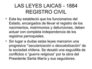 LAS LEYES LAICAS - 1884 REGISTRO CIVIL Esta ley estableció que los funcionarios del Estado, encargados de llevar el registro de los nacimientos, matrimonios y defunciones, deben actuar con completa independencia de los registros parroquiales.  Sin lugar a dudas estas leyes marcaron una progresiva  “ secularización o descatolización ” de la sociedad chilena. Se desató una seguidilla de conflictos o “ guerra religiosa ” por la obra del Presidente Santa María y sus seguidores.  