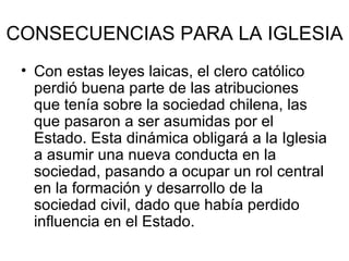 CONSECUENCIAS PARA LA IGLESIA Con estas leyes laicas, el clero católico perdió buena parte de las atribuciones que tenía sobre la sociedad chilena, las que pasaron a ser asumidas por el Estado. Esta dinámica obligará a la Iglesia a asumir una nueva conducta en la sociedad, pasando a ocupar un rol central en la formación y desarrollo de la sociedad civil, dado que había perdido influencia en el Estado.  