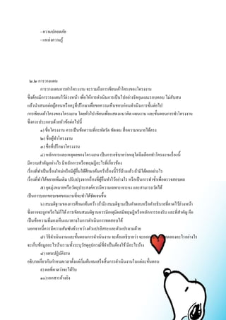 - ความปลอดภัย 
- แหล่งความรู้ 
๒.๒ การวางแผน 
การวางแผนการทา โครงงาน จะรวมถึงการเขียนเค้าโครงของโครงงาน 
ซึ่งต้องมีการวางแผนไว้ล่วงหน้า เพื่อให้การดา เนินการเป็นไปอย่างรัดกุมและรอบคอบ ไม่สับสน 
แล้วนา เสนอต่อผู้สอนหรือครูที่ปรึกษาเพื่อขอความเห็นชอบก่อนดา เนินการขั้นต่อไป 
การเขียนเค้าโครงของโครงงาน โดยทั่วไป เขียนเพื่อแสดงแนวคิด แผนงาน และขั้นตอนการทา โครงงาน 
ซึ่งควรประกอบด้วยหัวข้อต่อไปนี้ 
๑) ชื่อโครงงาน ควรเป็นข้อความที่กะทัดรัด ชัดเจน สื่อความหมายได้ตรง 
๒) ชื่อผู้ทา โครงงาน 
๓) ชื่อที่ปรึกษาโครงงาน 
๔) หลักการและเหตุผลของโครงงาน เป็นการอธิบายว่าเหตุใดจึงเลือกทา โครงงานเรื่องนี้ 
มีความสา คัญอย่างไร มีหลักการหรือทฤษฎีอะไรที่เกี่ยวข้อง 
เรื่องที่ทา เป็นเรื่องใหม่หรือมีผู้อื่นได้ศึกษาค้นคว้าเรื่องนี้ไว้บ้างแล้ว ถ้ามีได้ผลอย่างไร 
เรื่องที่ทา ได้ขยายเพิ่มเติม ปรับปรุงจากเรื่องที่ผู้อื่นทา ไว้อย่างไร หรือเป็นการทา ซ้า เพื่อตรวจสอบผล 
๕) จุดมุ่งหมายหรือวัตถุประสงค์ควรมีความเฉพาะเจาะจง และสามารถวัดได้ 
เป็นการบอกขอบเขตของงานที่จะทา ได้ชัดเจนขึ้น 
๖) สมมติฐานของการศึกษาค้นคว้า (ถ้ามี) สมมติฐานเป็นคา ตอบหรือคา อธิบายที่คาดไว้ล่วงหน้า 
ซึ่งอาจจะถูกหรือไม่ก็ได้ การเขียนสมมติฐานควรมีเหตุมีผลมีทฤษฎีหรือหลักการรองรับ และที่สา คัญ คือ 
เป็นข้อความที่มองเห็นแนวทางในการดา เนินการทดสอบได้ 
นอกจากนี้ควรมีความสัมพันธ์ระหว่างตัวแปรอิสระและตัวแปรตามด้วย 
๗) วิธีดา เนินงานและขั้นตอนการดา เนินงาน จะต้องอธิบายว่า จะออกแบบการทดลองอะไรอย่างไร 
จะเก็บข้อมูลอะไรบ้างรวมทั้งระบุวัสดุอุปกรณ์ที่จา เป็นต้องใช้ มีอะไรบ้าง 
๘) แผนปฏิบัติงาน 
อธิบายเกี่ยวกับกา หนดเวลาตั้งแต่เริ่มต้นจนเสร็จสิ้นการดา เนินงานในแต่ละขั้นตอน 
๙) ผลที่คาดว่าจะได้รับ 
๑๐) เอกสารอ้างอิง 
 