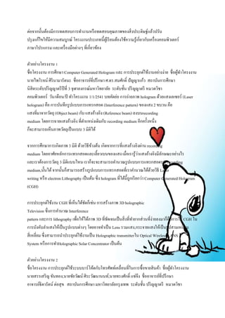 ต่อจากนั้นต้องมีการทดสอบการทา งานหรือทดสอบคุณภาพของสิ่งประดิษฐ์แล้วปรับ 
ปรุงแก้ไขให้มีความสมบูรณ์ โครงงานประเภทนี้ผู้เรียนต้องใช้ความรู้เกี่ยวกับเครื่องคอมพิวเตอร์ 
ภาษาโปรแกรม และเครื่องมือต่างๆ ที่เกี่ยวข้อง 
ตัวอย่างโครงงาน 1 
ชื่อโครงงาน การศึกษา Computer Generated Hologram และ การประยุกต์ใช้งานอย่างง่าย ชื่อผู้ทา โครงงาน 
นายไพโรจน์ ศิรินามารัตนะ ชื่ออาจารย์ที่ปรึกษา ศ.ดร.สมศักด์ิ ปัญญาแก้ว สถาบันการศึกษา 
นิสิตระดับปริญญาตรีปีที่ 3 จุฬาลงกรณ์มหาวิทยาลัย ระดับชั้น ปริญญาตรี หมวดวิชา 
คอมพิวเตอร์ วัน/เดือน/ปี ทา โครงงาน 1/1/2541 บทคัดย่อ การถ่ายภาพ hologram ด้วยแสงเลเซอร์ (Laser 
hologram) คือ การบันทึกรูปแบบการแทรกสอด (Interference pattern) ของแสง 2 ขบวน คือ 
แสงที่มาจากวัตถุ (Object beam) กับ แสงอ้างอิง (Reference beam) ลงบนrecording 
medium โดยการฉายแสงอ้างอิง ที่ตา แหน่งเดิมกับ recording medium อีกครั้งหนึ่ง 
ก็จะสามารถเห็นภาพวัตถุเป็นแบบ 3 มิติได้ 
จากการศึกษาการเกิดภาพ 3 มิติ ด้วยวิธีข้างต้น เกิดจากการที่แสงอ้างอิงผ่าน recording 
medium โดยอาศัยหลักการแทรกสอดและเลี้ยวเบนของแสง เมื่อเรารู้ว่าแสงอ้างอิงมีลักษณะอย่างไร 
และเราต้องการวัตถุ 3 มิติแบบไหน เราก็จะจะสามารถคา นวณรูปแบบการแทรกสอดบน recording 
medium,นั้นได้ จากนั้นก็สามารถสร้างรูปแบบการแทรกสอดที่เราคา นวณได้ด้วยวิธี Laser 
writing หรือ electron Lithography เป็นต้น ซึ่ง hologram ที่ได้นี้ถูกเรียกว่า Computer Generated Hologram 
(CGH) 
การประยุกต์ใช้งาน CGH ที่เห็นได้ชัดก็เช่น การสร้างภาพ 3D holographic 
Television ซึ่งการคา นวณ Interference 
pattern และการ lithography เพื่อให้ได้ภาพ 3D ที่ชัดเจนเป็นสิ่งที่ทา ยากส่วนที่ง่ายลงมาก็คือการใช้ CGH ใน 
การบังคับลา แสงให้เป็นรูปแบบต่างๆ โดยอาจทา เป็น Lens รวมแสง,กระจายแสงให้เป็นรูปสามเหลี่ยม 
สี่เหลี่ยม ซึ่งสามารถนา ประยุกต์ใช้งานเป็น Holographic transmitterใน Optical Wireless LANS 
System หรือการทา Holographic Solar Concentrator เป็นต้น 
ตัวอย่างโครงงาน 2 
ชื่อโครงงาน การประยุกต์ใช้ระบบบาร์โค้ดกับโทรศัพท์เคลื่อนที่ในการซื้อขายสินค้า ชื่อผู้ทา โครงงาน 
นายสรรเสริญ ขันทอง,นายชัยวัฒน์ ศิระวัฒนานนท์,นายทรงศักด์ิ แซ่จึง ชื่ออาจารย์ที่ปรึกษา 
อาจารย์ธิดารัตน์ ต่อสุข สถาบันการศึกษา มหาวิทยาลัยกรุงเทพ ระดับชั้น ปริญญาตรี หมวดวิชา 
 