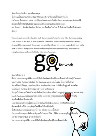 ตา แหน่งของส่วนต่างๆ ความเร็ว การหมุน 
ซึ่งในขณะนี้โปรแกรมกา ลังถูกพัฒนาให้สามารถทา งานได้ตามดังที่กล่าวไว้ข้าง ต้น 
โดยในขณะนี้สามารถตรวจจับความเปลี่ยนแปลงของภาพได้ แต่ยังไม่สามารถระบุตา แหน่งที่ชัดเจนได้ 
เนื่องจากสิ่งที่เราสนใจไม่จา เป็นจะมีลักษณะเป็นก้อน อาจมีส่วนแขนยื่นออกมา 
และมีมากกว่า 1 ส่วนที่กา ลังเคลื่อนที่ เช่น ส่วนหนึ่งเคลื่อนไปด้านหน้า อีกส่วนหนึ่งเคลื่อนไปด้านหลัง 
เป็นต้น 
This software is a work developed for study the movement of object by input video file from a standing 
video recorder. It will work by analyze position, coordinating system, velocity and rotation. We have 
developed this program until this program can detect the different in 2 or more images. But it is not totally 
work for detect a right position, because an object may have some part move freely from others, for 
example, some moves forward while the other moves backward. 
ตัวอย่างโครงงาน 4 
ชื่อโครงงาน การประยุกต์ใช้ระบบบาร์โค้ดกับโทรศัพท์เคลื่อนที่ในการซื้อขายสินค้า ชื่อผู้ทา โครงงาน 
นายสรรเสริญ ขันทอง,นายชัยวัฒน์ ศิระวัฒนานนท์,นายทรงศักด์ิ แซ่จึง ชื่ออาจารย์ที่ปรึกษา 
อาจารย์ธิดารัตน์ ต่อสุข สถาบันการศึกษา มหาวิทยาลัยกรุงเทพ ระดับชั้น ปริญญาตรี หมวดวิชา 
คอมพิวเตอร์ วัน/เดือน/ปี ทา โครงงาน 1/1/2551 บทคัดย่อ การ 
ประยุกต์ใช้ระบบบาร์โค้ดกับโทรศัพท์เคลื่อนที่ในการซื้อขายสินค้า(Shopping Helper using Barcode with 
Mobile Application) มีจุดมุ่งหมายเพื่อให้ผู้บริโภคทราบถึงรายละเอียดของสินค้าและค่าใช้จ่ายใน 
การเลือกซื้อสินค้าในแต่ละครั้ง 
โดยการพัฒนาระบบใหม่ซึ่งประยุกต์ใช้การอ่านบาร์โค้ด 2 มิติด้วยกล้องจากโทรศัพท์เคลื่อนที่ 
เนื่องจากเดิมสินค้ามีการระบุข้อมูลโดยใช้บาร์โค้ด 1 มิติเท่านั้น 
ซึ่งปัจจุบันสินค้าแต่ละชนิดมีข้อมูลที่ใช้ในการตัดสินใจเลือกซื้อสินค้า 
จา นวนมากจึงเสนอแนวคิดในการประยุกต์ใช้ระบบบาร์โค้ด 2 มิติที่สามารถบรรจุข้อมูลได้มากขึ้น 
และนา มาประยุกต์ใช้บนโทรศัพท์เคลื่อนที่ 
โดยระบบการประยุกต์ใช้ระบบบาร์โค้ดกับโทรศัพท์เคลื่อนที่ในการซื้อขายสินค้า 
 