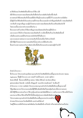 จะใช้กล้องบนโทรศัพท์เคลื่อนที่อ่านบาร์โค้ด 2 มิติ 
เพื่อให้สามารถบอกรายละเอียดของสินค้าเพื่อช่วยในการตัดสินใจเลือกซื้อ สินค้า 
ตรวจสอบค่าใช้จ่ายของสินค้าทั้งหมดที่เลือกให้อยู่ในงบประมาณที่ตั้งไว้ ระบบจะทา การแจ้งเตือน 
เมื่อผู้บริโภคใช้จ่ายสินค้าเกินงบประมาณที่กา หนด ซึ่งระบบจะมีการนา ข้อมูลชนิดสินค้า รายละเอียดสินค้า 
ราคาสินค้า จากฐานข้อมูล และผู้บริโภคสามารถนา รายละเอียดของสินค้ามาเปรียบเทียบกันได้ 
โดยระบบนี้จะแบ่งการทา งานออกเป็นส่วน ๆ 
คือระบบการสร้างรหัสบาร์โค้ดจากข้อมูลรายละเอียดของสินค้าของผู้ให้บริการ 
และระบบการให้บริการโดยแสดงรายละเอียดสินค้า การเลือกซื้อสินค้าบนโทรศัพท์เคลื่อนที่ 
แจ้งเตือนงบประมาณที่เกินกาหนด ยกเลิกสินค้าที่ไม่ต้องการ 
และระบบจะตรวจสอบการรวมราคาของสินค้านั้นก่อนที่จะไปชา ระค่าสินค้า 
เพื่อให้ผู้บริโภคทราบราคารวมของสินค้านั้นตรงกับราคาที่ต้องชา ระจริง 
ซึ่งจะอา นวยความสะดวกในการจัดสรรเลือกซื้อสินค้าตามงบประมาณของผู้บริโภคได้ 
ตัวอย่างโครงงาน 5 
ชื่อโครงงาน โปรแกรมประยุกต์พจนานุกรมสา หรับโทรศัพท์มือถือบนพื้นฐานภาพ ประเภท Mobile 
Application ชื่อผู้ทา โครงงาน นาย วรพงศ์ โรจน์เรืองมาศ , นางสาว ศุภิสรา 
จันทราภิสิทธ์ิ ชื่ออาจารย์ที่ปรึกษา ผศ.ดร. รัชลิดา ลิปิกรณ์ สถาบันการศึกษา 
จุฬาลงกรณ์มหาวิทยาลัย ระดับชั้น ปริญญาตรี หมวดวิชา คอมพิวเตอร์ วัน/เดือน/ปี 
ทา โครงงาน 1/1/2541 บทคัดย่อ โปรแกรม พจนานุกรมสา หรับโทรศัพท์มือถือบนพื้นฐานภาพนี้ 
ได้ถูกพัฒนามาจากโปรแกรมแบบเดิมที่ผู้ใช้ต้องพิมพ์คา ศัพท์โดยกดปุ่มตัวเลข เพื่อหาความหมาย 
เพื่อให้ผู้ใช้สะดวกสบายในการใช้งานเพียงแค่ถ่ายภาพคา ศัพท์ที่ต้องการ รวมถึงระบบการใช้งานที่เข้าใจง่าย 
และสามารถใช้งานได้จากที่ใดก็ได้ ทั้งนี้ยังคงมีรูปแบบการพิมพ์คา ศัพท์แบบเดิมอยู่ 
โปรแกรมพจนานุกรมสา หรับโทรศัพท์มือถือบนพื้นฐานภาพ ประกอบด้วย 2 ส่วน คือ 
ส่วนของโปรแกรมบนโทรศัพท์มือถือ และส่วนเซิร์ฟเวอร์ 
โดยผู้ใช้สามารถคีย์หรือถ่ายภาพคา ศัพท์บนโทรศัพท์มือถือ แล้วส่งคา หรือภาพถ่ายนั้นผ่านเครือข่าย 
 