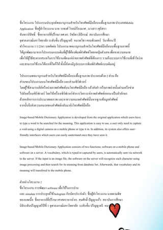 ชื่อโครงงาน โปรแกรมประยุกต์พจนานุกรมสาหรับโทรศัพท์มือถือบนพื้นฐานภาพ ประเภทMobile 
Application ชื่อผู้ทา โครงงาน นาย วรพงศ์ โรจน์เรืองมาศ , นางสาว ศุภิสรา 
จันทราภิสิทธ์ิ ชื่ออาจารย์ที่ปรึกษา ผศ.ดร. รัชลิดา ลิปิกรณ์ สถาบันการศึกษา 
จุฬาลงกรณ์มหาวิทยาลัย ระดับชั้น ปริญญาตรี หมวดวิชา คอมพิวเตอร์ วัน/เดือน/ปี 
ทา โครงงาน 1/1/2541 บทคัดย่อ โปรแกรม พจนานุกรมสา หรับโทรศัพท์มือถือบนพื้นฐานภาพนี้ 
ได้ถูกพัฒนามาจากโปรแกรมแบบเดิมที่ผู้ใช้ต้องพิมพ์คา ศัพท์โดยกดปุ่มตัวเลข เพื่อหาความหมาย 
เพื่อให้ผู้ใช้สะดวกสบายในการใช้งานเพียงแค่ถ่ายภาพคา ศัพท์ที่ต้องการ รวมถึงระบบการใช้งานที่เข้าใจง่าย 
และสามารถใช้งานได้จากที่ใดก็ได้ ทั้งนี้ยังคงมีรูปแบบการพิมพ์คา ศัพท์แบบเดิมอยู่ 
โปรแกรมพจนานุกรมสา หรับโทรศัพท์มือถือบนพื้นฐานภาพ ประกอบด้วย 2 ส่วน คือ 
ส่วนของโปรแกรมบนโทรศัพท์มือถือ และส่วนเซิร์ฟเวอร์ 
โดยผู้ใช้สามารถคีย์หรือถ่ายภาพคา ศัพท์บนโทรศัพท์มือถือ แล้วส่งคา หรือภาพถ่ายนั้นผ่านเครือข่าย 
ไปยังเครื่องเซิร์ฟเวอร์ โดยให้เครื่องเซิร์ฟเวอร์ทา การวิเคราะห์ภาพคา ศัพท์ออกมาเป็นตัวอักษร 
ด้วยหลักการการประมวลผลภาพ และหาความหมายคา ศัพท์นั้นจากฐานข้อมูลคา ศัพท์ 
จากนั้นจึงส่งความหมายของคา ศัพท์กลับมายังโทรศัพท์มือถือ 
Image-based Mobile Dictionary Application is developed from the original application which users have 
to type a word to be searched for the meaning. This application is easy to use, a user only need to capture 
a void using a digital camera on a mobile phone or type it in. In addition, its system also offers user-friendly 
interfaces which users can easily understand once they have seen it. 
Image-based Mobile Dictionary Application consists of two functions; software on a mobile phone and 
software on a server. A vocabulary, which is typed or captured by users, is automatically sent via network 
to the server. If the input is an image file, the software on the server will recognize each character using 
image processing and then search for its meaning from database list. Afterwards, that vocabulary and its 
meaning will transfered to the mobile phone. 
ตัวอย่างโครงงาน 2 
ชื่อโครงงาน การพัฒนา software เพื่อใช้ในการอ่าน 
และ simulate การประยุกต์ใช้ hologram กับบัตรประจา ตัว ชื่อผู้ทา โครงงาน นายดาษพิช 
ทองนพเนื้อ ชื่ออาจารย์ที่ปรึกษา ศาสตราจารย์ ดร. สมศักด์ิ ปัญญาแก้ว สถาบันการศึกษา 
นิติระดับปริญญาตรีปีที่ 1 จุฬาลงกรณ์มหาวิทยาลัย ระดับชั้น ปริญญาตรี หมวดวิชา 
 