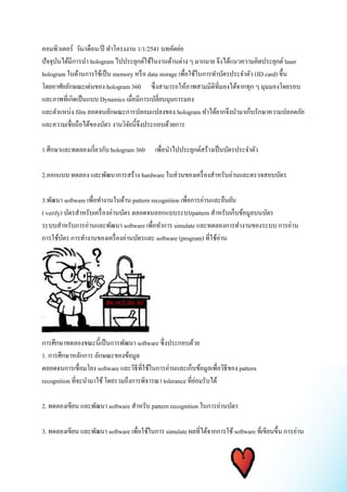 คอมพิวเตอร์ วัน/เดือน/ปี ทา โครงงาน 1/1/2541 บทคัดย่อ 
ปัจจุบันได้มีการนา hologram ไปประยุกต์ใช้ในงานด้านต่าง ๆ มากมาย จึงได้แนวความคิดประยุกต์ laser 
hologram ในด้านการใช้เป็น memory หรือ data storage เพื่อใช้ในการทา บัตรประจา ตัว (ID card) ขึ้น 
โดยอาศัยลักษณะเด่นของ hologram 360 ซึ่งสามารถให้ภาพสามมิติที่มองได้จากทุก ๆ มุมมองโดยรอบ 
และภาพที่เกิดเป็นแบบ Dynamics เมื่อมีการเปลี่ยนมุมการมอง 
และตา แหน่ง film ลอดจนลักษณะการปลอมแปลงของ hologram ทา ได้ยากจึงนา มาเก็บรักษาความปลอดภัย 
และความเชื่อถือได้ของบัตร งานวิจัยนี้จึงประกอบด้วยการ 
1.ศึกษาและทดลองเกี่ยวกับ hologram 360 เพื่อนา ไปประยุกต์สร้างเป็นบัตรประจา ตัว 
2.ออกแบบ ทดลอง และพัฒนาการสร้าง hardware ในส่วนของเครื่องสา หรับอ่านและตรวจสอบบัตร 
3.พัฒนา software เพื่อทา งานในด้าน pattern recognition เพื่อการอ่านและยืนยัน 
( verify) บัตรสา หรับเครื่องอ่านบัตร ตลอดจนออกแบบระบบpattern สา หรับเก็บข้อมูลบนบัตร 
ระบบสา หรับการอ่านและพัฒนา software เพื่อทา การ simulate และทดลองการทา งานของระบบ การอ่าน 
การใช้บัตร การทา งานของเครื่องอ่านบัตรและ software (program) ที่ใช้อ่าน 
การศึกษาทดลองขณะนี้เป็นการพัฒนา software ซึ่งประกอบด้วย 
1. การศึกษาหลักการ ลักษณะของข้อมูล 
ตลอดจนการเชื่อมโยง software และวิธีที่ใช้ในการอ่านและเก็บข้อมูลเพื่อวิธีของ pattern 
recognition ที่จะนามาใช้ โดยรวมถึงการพิจารณา tolerance ที่ย่อมรับได้ 
2. ทดลองเขียน และพัฒนา software สา หรับ pattern recognition ในการอ่านบัตร 
3. ทดลองเขียน และพัฒนา software เพื่อใช้ในการ simulate ผลที่ได้จากการใช้ software ที่เขียนขึ้น การอ่าน 
 