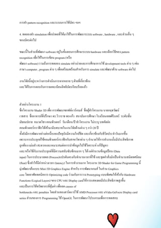 การทา pattern recognition และระบบการใช้บัตร ฯลฯ 
4. ทดลองทา simulation เพื่อนา ผลที่ได้มาใช้ในการพัฒนาระบบ software , hardware , และส่วนอื่น ๆ 
ของบัตรต่อไป 
ขณะนี้ในส่วนที่พัฒนา software อยู่ในขั้นตอนการศึกษาระบบ hardware และเลือกวิธีของ pattern 
recognition เพื่อใช้ในการเขียน program (หรือ 
พัฒนา software) รวมถึงการทดลอง simulate อย่างง่ายและการศึกษาการใช้ development tools ต่าง ๆ เช่น 
ภาษา computer , program ต่าง ๆ เพื่อเตรียมพร้อมสา หรับการ simulate และพัฒนาด้าน software ต่อไป 
งานวิจัยนี้อยู่ระหว่างการดา เนินการจากหลาย ๆ ฝ่ายที่เกี่ยวข้อง 
และได้รับการตอบรับการจดทะเบียนลิทธิบัตรเรียบร้อยแล้ว 
ตัวอย่างโครงงาน 3 
ชื่อโครงงาน Shader 3D เพื่อ การพัฒนาซอฟต์แวร์เกมส์ ชื่อผู้ทา โครงงาน นายกฤชวัฒน์ 
เวชสาร ชื่ออาจารย์ที่ปรึกษา ดร.วิวาราช พรแก้ว สถาบันการศึกษา โรงเรียนเทพศิรินทร์ ระดับชั้น 
มัธยมปลาย หมวดวิชา คอมพิวเตอร์ วัน/เดือน/ปี ทา โครงงาน ไม่ระบุ บทคัดย่อ 
คอมพิวเตอร์กราฟิกได้เข้ามามีบทบาทในงานวิจัยด้านต่าง ๆ กว่า 20 ปี 
ทั้งยังมีการพัฒนาอย่างต่อเนื่องจนปัจจุบันมีความใกล้ชิด และเกี่ยวข้องกับชีวิตประจา วันมากขึ้น 
เพราะการประยุกต์ใช้คอมพิวเตอร์กราฟิกกับสาขาวิชาต่าง ๆ อา นวยให้การทา งานนั้นมีประสิทธิภาพ 
ถูกต้อง แม่นยา สะดวกและเหมาะสมต่อการนา ข้อมูลไปใช้วิเคราะห์ แก้ปัญหา 
และ/หรือใช้กับงานประยุกต์ที่มีความสลับซับซ้อนมาก ๆ ได้ แต่จา นวนข้อมูลป้อน (Data 
input) ในการประมวลผล (Process)แปรผันตรงกับจา นวนเวลาที่ใช้ และชุดคา สั่งมักเป็นจา นวนชนิดทศนิยม 
(float) ซึ่งทา ให้มีค่าหน่วงเวลา (latency) ในการทา งานมาก โครงงาน 3D Shader for Game Programming นี้ 
มุ่งพัฒนาต้นแบบ Mini-3D Graphics Engine สา หรับ การพัฒนาเกมส์ ในส่วน Graphics 
core โดยอาศัยเทคนิคการ Optimizing code ร่วมกับการวาง Prototyping แบบพิเศษให้เข้ากับ Hardware 
Functions (Logical Layers) ของ CPU และ Display cardให้การแสดงผลมีประสิทธิภาพสูงขึ้น 
และเป็นการใช้ทรัพยากรที่คุ้มค่า เพื่อลด causes of 
bottlenecks และ penalties โดยส่วนของฮาร์ดแวร์ใช้ AMD Processor และ nVidia GeFocre Display card 
series ส่วนของการ Programming ใช้ OpenGL ในการพัฒนาโปรแกรมเพื่อการทดสอบ 
 