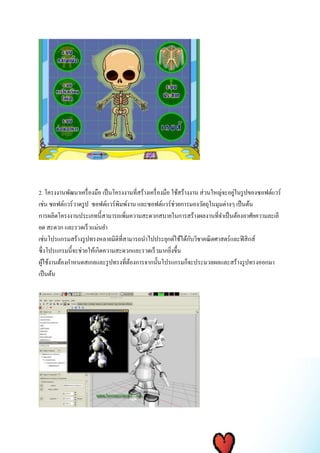 2. โครงงานพัฒนาเครื่องมือ เป็นโครงงานที่สร้างเครื่องมือ ใช้สร้างงาน ส่วนใหญ่จะอยู่ในรูปของซอฟต์แวร์ 
เช่น ซอฟต์แวร์วาดรูป ซอฟต์แวร์พิมพ์งาน และซอฟต์แวร์ช่วยการมองวัตถุในมุมต่างๆ เป็นต้น 
การผลิตโครงงานประเภทนี้สามารถเพิ่มความสะดวกสบายในการสร้างผลงานที่จา เป็นต้องอาศัยความละเอี 
ยด สะดวก และรวดเร็วแม่นยา 
เช่นโปรแกรมสร้างรูปทรงหลายมิติที่สามารถนาไปประยุกต์ใช้ได้กับวิชาคณิตศาสตร์และฟิสิกส์ 
ซึ่งโปรแกรมนี้จะช่วยให้เกิดความสะดวกและรวดเร็วมากยิ่งขึ้น 
ผู้ใช้งานต้องกา หนดสเกลและรูปทรงที่ต้องการจากนั้นโปรแกรมก็จะประมวลผลและสร้างรูปทรงออกมา 
เป็นต้น 
 