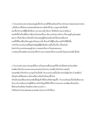 3. โครงงานประเภทการทดลองทฤษฎี เป็นโครงงานที่ใช้คอมพิวเตอร์ในการจา ลองการทดลองของสาขาต่าง 
ๆ ซึ่งเป็นงานที่ไม่สามารถทดลองด้วยสถานการณ์จริงได้ เช่น การจุดระเบิด เป็นต้น 
และเป็นโครงงานที่ผู้ทา ต้องศึกษารวบรวมความรู้ หลักการ ข้อเท็จจริง และแนวคิดต่างๆ 
อย่างลึกซึ้งในเรื่องที่ต้องการศึกษาแล้วเสนอเป็นแนวคิด แบบจา ลอง หลักการ ซึ่งอาจอยู่ในรูปของสูตร 
สมการ หรือคา อธิบาย พร้อมทั้งารจา ลองทฤษฏีด้วยคอมพิวเตอร์ให้ออกมาเป็นภาพ 
ภาพที่ได้ก็จะเปลี่ยนไปตามสูตรหรือสมการนั้น ซึ่งจะทา ให้ผู้เรียนมีความเข้าใจได้ดียิ่งขึ้น 
การทา โครงงานประเภทนี้มีจุดสา คัญอยู่ที่ผู้ทา ต้องมีความรู้ในเรื่องนั้นๆ เป็นอย่างดี 
ตัวอย่างโครงงานจา ลองทฤษฎี เช่น การทดลองเรื่องการไหลของของเหลว 
การทดลองเรื่องพฤติกรรมของปลาปิรันย่า และการทดลองเรื่องการมองเห็นวัตถุแบบสามมิติ เป็นต้น 
4. โครงงานประเภทการประยุกต์ใช้งาน สร้างผลงานเพื่อประยุกต์ใช้งานในชีวิตประจา วันอาทิเช่น 
ซอฟต์แวร์สาหรับการออกแบบและตกแต่งภายในอาคาร ซอฟต์แวร์สาหรับการผสมสี 
และซอฟต์แวร์สา หรับการระบุคนร้าย เป็นต้น โครงงานประเภทนี้จะมีการประดิษฐ์ฮาร์ดแวร์ ซอฟต์แวร์ 
หรืออุปกรณ์ใช้สอยต่างๆ ซึ่งอาจเป็นการคิดสร้างสิ่งของขึ้นใหม่ 
หรือปรับปรุงเปลี่ยนแปลงของเดิมที่มีอยู่แล้วให้มีประสิทธิภาพสูงขึ้น โครงงานลักษณะนี้จะต้องศึกษาและ 
วิเคราะห์ความต้องการของผู้ใช้ก่อน แล้วนา ข้อมูลที่ได้มาใช้ในการออกแบบ และพัฒนาสิ่งของนั้นๆ 
ซึ่งล้วนแล้วแต่มีประโยชน์ต่อการจัดการงานต่าง ๆ 
ในชีวิตประจา วันตามลักษณะของซอฟแวร์และการนา ไปใช้งาน 
 