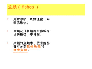 魚類（ fishes ） 用鰓呼吸，以鰭運動，為變溫動物。 盲鰻及八目鰻等少數較原始的種類，不具頷。 具頷的魚類中，依骨骼特徵可分為 軟骨魚類 和 硬骨魚類 。 