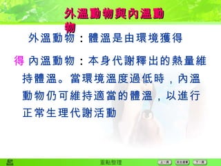  外溫動物 ： 體溫是由環境獲得  內溫動物 ： 本身代謝釋出的熱量維持體溫。當環境溫度過低時，內溫動物仍可維持適當的體溫，以進行正常生理代謝活動 外溫動物與內溫動物 