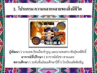 2. โปรแกรม ความหลากหลายของสิ่งมีชีวิต
ผู้พัฒนา : นายเทพ รัตนเรืองจารูญ และนายพงศกร พันธุ์พงษ์สิทธิ์
อาจารย์ที่ปรึกษา : อาจารย์สโรชา สายเนตร
สถานศึกษา : ระดับชั้นมัธยมศึกษาปีที่ 5 โรงเรียนอัสสัมชัญ
 