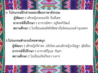 4. โปรแกรมฝึกอ่านออกเสียงภาษาอังกฤษ
ผู้พัฒนา : เด็กหญิงวรรณรวัส ยินดีเดช
อาจารย์ที่ปรึกษา : อาจารย์ศรา หรูจิตตวิวัฒน์
สถานศึกษา : โรงเรียนเซนต์ฟรังซิสซาเวียร์คอนแวนต์ กรุงเทพฯ
5.โปรแกรมสานวนไทยพาสนุก
ผู้พัฒนา : เด็กหญิงจิราพร แจ้งไพร และเด็กหญิงกนิษฐา สุริเมือง
อาจารย์ที่ปรึกษา : อาจารย์วิรุบล จันตา
สถานศึกษา : โรงเรียนภัทรวิทยา จ.ตาก
 