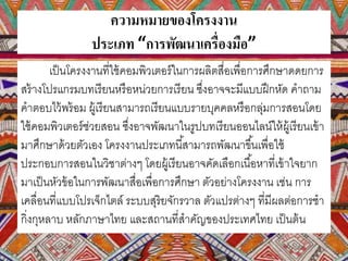 ความหมายของโครงงาน
ประเภท “การพัฒนาเครื่องมือ”
เป็นโครงงานที่ใช้คอมพิวเตอร์ในการผลิตสื่อเพื่อการศึกษาดดยการ
สร้างโปรแกรมบทเรียนหรือหน่วยการเรียน ซึ่งอาจจะมีแบบฝึกหัด คาถาม
คาตอบไว้พร้อม ผู้เรียนสามารถเรียนแบบรายบุคคลหรือกลุ่มการสอนโดย
ใช้คอมพิวเตอร์ช่วยสอน ซึ่งอาจพัฒนาในรูปบทเรียนออนไลน์ให้ผู้เรียนเข้า
มาศึกษาด้วยตัวเอง โครงงานประเภทนี้สามารถพัฒนาขึ้นเพื่อใช้
ประกอบการสอนในวิชาต่างๆ โดยผู้เรียนอาจคัดเลือกเนื้อหาที่เข้าใจยาก
มาเป็นหัวข้อในการพัฒนาสื่อเพื่อการศึกษา ตัวอย่างโครงงาน เช่น การ
เคลื่อนที่แบบโปรเจ็กไตล์ ระบบสุริยจักรวาล ตัวแปรต่างๆ ที่มีผลต่อการชา
กิ่งกุหลาบ หลักภาษาไทย และสถานที่สาคัญของประเทศไทย เป็นต้น
 