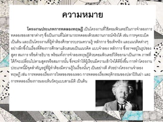 ความหมาย
โครงงานประเภทการทดลองทฤษฎี เป็นโครงงานที่ใช้คอมพิวเตอร์ในการจาลองการ
ทดลองของสาขาต่างๆ ซึ่งเป็นงานที่ไม่สามารถทดลองด้วยสถานการณ์จริงได้ เช่น การจุดระเบิด
เป็นต้น และเป็นโครงงานที่ผู้ทาต้องศึกษารวบรวมความรู้ หลักการ ข้อเท็จจริง และแนวคิดต่างๆ
อย่างลึกซึ้งในเรื่องที่ต้องการศึกษาแล้วเสนอเป็นแนวคิด แบบจาลอง หลักการ ซึ่งอาจอยู่ในรูปของ
สูตร สมการ หรือคาอธิบาย พร้อมทั้งการจาลองทฤษฏีด้วยคอมพิวเตอร์ให้ออกมาเป็นภาพ ภาพที่
ได้ก็จะเปลี่ยนไปตามสูตรหรือสมการนั้น ซึ่งจะทาให้ผู้เรียนมีความเข้าใจได้ดียิ่งขึ้น การทาโครงงาน
ประเภทนี้มีจุดสาคัญอยู่ที่ผู้ทาต้องมีความรู้ในเรื่องนั้นๆ เป็นอย่างดี ตัวอย่างโครงงานจาลอง
ทฤษฎี เช่น การทดลองเรื่องการไหลของของเหลว การทดลองเรื่องพฤติกรรมของปลาปิรันย่า และ
การทดลองเรื่องการมองเห็นวัตถุแบบสามมิติ เป็นต้น
 