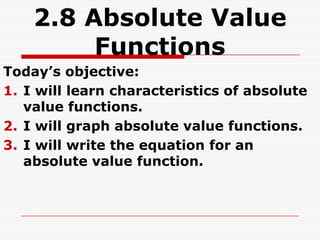 2.8 Absolute Value
         Functions
Today’s objective:
1. I will learn characteristics of absolute
   value functions.
2. I will graph absolute value functions.
3. I will write the equation for an
   absolute value function.
 