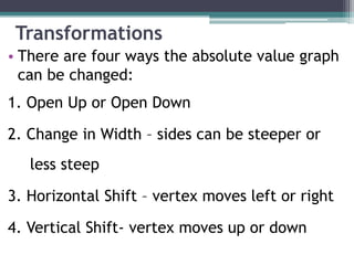 Transformations
• There are four ways the absolute value graph
  can be changed:
1. Open Up or Open Down

2. Change in Width – sides can be steeper or
   less steep

3. Horizontal Shift – vertex moves left or right

4. Vertical Shift- vertex moves up or down
 