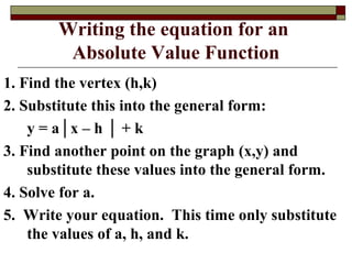 Writing the equation for an
         Absolute Value Function
1. Find the vertex (h,k)
2. Substitute this into the general form:
    y = a│x – h │ + k
3. Find another point on the graph (x,y) and
    substitute these values into the general form.
4. Solve for a.
5. Write your equation. This time only substitute
    the values of a, h, and k.
 