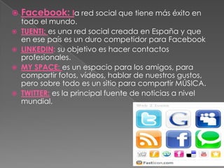    Facebook: la red social que tiene más éxito en
  todo el mundo.
 TUENTI: es una red social creada en España y que
  en ese país es un duro competidor para Facebook
 LINKEDIN: su objetivo es hacer contactos
  profesionales.
 MY SPACE: es un espacio para los amigos, para
  compartir fotos, vídeos, hablar de nuestros gustos,
  pero sobre todo es un sitio para compartir MÚSICA.
 TWITTER: es la principal fuente de noticias a nivel
  mundial.
 