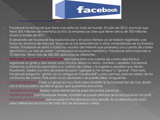    Facebook la red social que tiene mas éxito en todo el mundo. En julio de 2010, anunció que
    tiene 500 millones de miembros activo, la empresa se cree que tiene cerca de 700 millones
    ahora a finales de 2011.
   El desarrollo de Facebook fue espectacular y en poco tiempo ya se habían registrado casi
    todos los alumnos de Harvard. Después se fue extendiendo a otras universidades de los Estados
    Unidos. Facebook se abrió a todos los usuarios de Internet que poseyera una cuenta de correo
    electrónico. La "red de redes” comenzaba el ascenso meteórico. Facebook está traducido a
    70 idiomas. Tiene más de 500.000 aplicaciones diferentes
   Para abrir una cuenta en Facebook solo hace falta una cuenta de correo electrónico
    registrarse es gratis y solo tarda unos minutos, llenar los datos, nombre y apellido. Facebook
    rastrea los contactos asociados a su cuenta de correo y le sugiere a aquellos que tienen
    Facebook. Saldrá una lista de personas para “agregar a mis amigos" o "ignorar". Para esto
    Facebook pregunta “¿Están ya tus amigos en Facebook?" y pide permiso para el rastreo de los
    contactos de correo. Este paso no es necesario y se puede saltar al siguiente.
   Añadiendo grupos Crear un grupo es muy fácil, pero también lo es hacerse fan de uno. Basta
    con ir al buscador y escribir el grupo que queremos encontrar
    Añadiendo amigos Existen varias herramientas para encontrar personas
   Facebook móvilCon Facebook Mobile, también se puede disfrutar de la red social en el móvil.
   Anuncios en Facebook, aanunciarse en Facebook es muy sencillo. En la derecha del muro
    salen diferentes anuncios de todo tipo de empresas y webs.
 