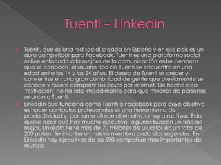   Tuenti, que es una red social creada en España y en ese país es un
    duro competidor para Facebook. Tuenti es una plataforma social
    online enfocada a la mejora de la comunicación entre personas
    que se conocen, el usuario tipo de Tuenti se encuentra en una
    edad entre los 14 y los 24 años. El deseo de Tuenti es crecer y
    convertirse en una gran comunidad de gente que previamente se
    conoce y quiere compartir sus cosas por internet. De hecho esta
    "restricción" no ha sido impedimento para que millones de personas
    se unan a Tuenti.
   Linkedin que funciona como Tuenti o Facebook pero cuyo objetivo
    es hacer contactos profesionales es una herramienta de
    productividad y, por tanto ofrece alternativas muy atractivas. Esto
    quiere decir que hay mucho ejecutivo, algunos buscan un trabajo
    mejor. LinkedIn tiene más de 70 millones de usuarios en un total de
    200 países. Se inscribe un nuevo miembro cada dos segundos. En
    LinkedIn hay ejecutivos de las 500 compañías más importantes del
    mundo.
 