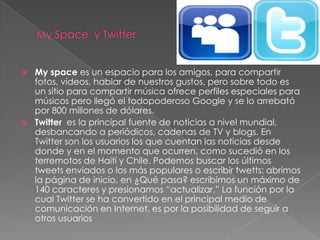    My space es un espacio para los amigos, para compartir
    fotos, vídeos, hablar de nuestros gustos, pero sobre todo es
    un sitio para compartir música ofrece perfiles especiales para
    músicos pero llegó el todopoderoso Google y se lo arrebató
    por 800 millones de dólares.
   Twitter es la principal fuente de noticias a nivel mundial,
    desbancando a periódicos, cadenas de TV y blogs. En
    Twitter son los usuarios los que cuentan las noticias desde
    donde y en el momento que ocurren, como sucedió en los
    terremotos de Haití y Chile. Podemos buscar los últimos
    tweets enviados o los más populares o escribir twetts: abrimos
    la página de inicio, en ¿Qué pasa? escribimos un máximo de
    140 caracteres y presionamos “actualizar.” La función por la
    cual Twitter se ha convertido en el principal medio de
    comunicación en Internet, es por la posibilidad de seguir a
    otros usuarios
 
