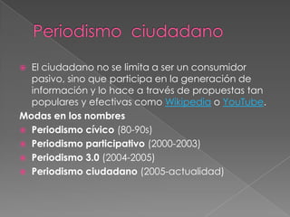  El ciudadano no se limita a ser un consumidor
  pasivo, sino que participa en la generación de
  información y lo hace a través de propuestas tan
  populares y efectivas como Wikipedia o YouTube.
Modas en los nombres
 Periodismo cívico (80-90s)
 Periodismo participativo (2000-2003)
 Periodismo 3.0 (2004-2005)
 Periodismo ciudadano (2005-actualidad)
 