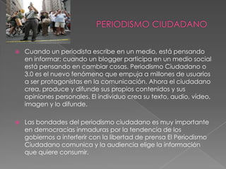    Cuando un periodista escribe en un medio, está pensando
    en informar; cuando un blogger participa en un medio social
    está pensando en cambiar cosas. Periodismo Ciudadano o
    3.0 es el nuevo fenómeno que empuja a millones de usuarios
    a ser protagonistas en la comunicación. Ahora el ciudadano
    crea, produce y difunde sus propios contenidos y sus
    opiniones personales. El individuo crea su texto, audio, vídeo,
    imagen y lo difunde.

   Las bondades del periodismo ciudadano es muy importante
    en democracias inmaduras por la tendencia de los
    gobiernos a interferir con la libertad de prensa El Periodismo
    Ciudadano comunica y la audiencia elige la información
    que quiere consumir.
 