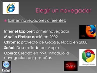    Existen navegadores diferentes:

Internet Explorer: primer navegador
Mozilla Firefox: nació en 2002
Chrome: proyecto de Google. Nació en 2008
Safari: Desarrollado por Apple
Opera: Creado en1994, introdujo la
navegación por pestañas
 