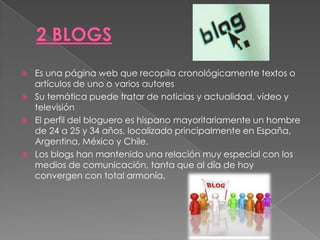    Es una página web que recopila cronológicamente textos o
    artículos de uno o varios autores
   Su temática puede tratar de noticias y actualidad, vídeo y
    televisión
   El perfil del bloguero es hispano mayoritariamente un hombre
    de 24 a 25 y 34 años, localizado principalmente en España,
    Argentina, México y Chile.
   Los blogs han mantenido una relación muy especial con los
    medios de comunicación, tanta que al día de hoy
    convergen con total armonía.
 