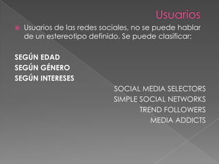    Usuarios de las redes sociales, no se puede hablar
    de un estereotipo definido. Se puede clasificar:

SEGÚN EDAD
SEGÚN GÉNERO
SEGÚN INTERESES
                             SOCIAL MEDIA SELECTORS
                             SIMPLE SOCIAL NETWORKS
                                    TREND FOLLOWERS
                                       MEDIA ADDICTS
 