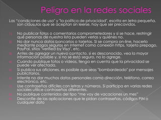 Las “condiciones de uso" y "la política de privacidad", escrita en letra pequeña.
     son cláusulas que se aceptan sin leerse, hay que ser precavidos.

1)   No publicar fotos o comentarios comprometedores y si se hace, restringir
     qué personas de nuestra lista pueden verlas y quiénes no.
2)   No dar nunca datos bancarios o tarjetas. Si se compra on-line, hacerlo
     mediante pagos seguros en Internet como conexión https, tarjeta prepago,
     PayPal, sitios "verified by Visa", etc.
3)   Antes de agregar un nuevo contacto, si es desconocido, vea la mayor
     información posible y, si no se está seguro, no lo agrege.
4)   Cuando publique fotos o vídeos, tenga en cuenta que la privacidad se
     puede ver afectada.
5)   Si publica sus aficiones, es posible que seas "bombardeado" por mensajes
     publicitarios.
6)   Intente no dar muchos datos personales como dirección, teléfono, correo
     electrónico, etc.
7)   Use contraseñas difíciles con letras y números. Si participa en varias redes
     sociales utilice contraseñas diferentes.
8)   No publique contenidos del tipo “me voy de vacaciones un mes”
9)   Desconfíe de las aplicaciones que le pidan contraseñas, códigos PIN o
     cualquier dato
 