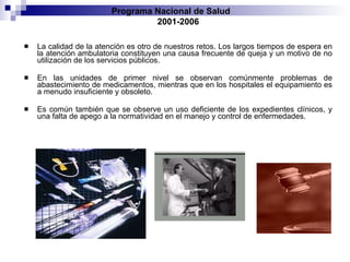 La calidad de la atención es otro de nuestros retos. Los largos tiempos de espera en la atención ambulatoria constituyen una causa frecuente de queja y un motivo de no utilización de los servicios públicos.  En las unidades de primer nivel se observan comúnmente problemas de abastecimiento de medicamentos, mientras que en los hospitales el equipamiento es a menudo insuficiente y obsoleto.  Es común también que se observe un uso deficiente de los expedientes clínicos, y una falta de apego a la normatividad en el manejo y control de enfermedades. Programa Nacional de Salud  2001-2006 