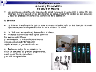I. En dónde estamos La salud y los servicios de salud en México Los principales desafíos del sistema de salud mexicano al comenzar el siglo XXI son alcanzar mayor equidad en las condiciones de salud, mejorar la calidad de sus servicios y dotar de protección financiera a la mayoría de la población. El entorno La intensa transformación por la que atraviesa nuestro país en los tiempos actuales ejerce una presión sin precedentes sobre el sistema de salud.  La dinámica demográfica y los cambios sociales,  los retos económicos y los logros políticos,  los avances científicos  y  tecnológicos, la influencia permanente  de una comunidad internacional  sujeta a su vez a grandes tensiones.  Todo esto exige de los servicios de  salud un esfuerzo de grandes proporciones,  en el presente más inmediato  y en el futuro previsible 