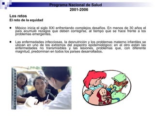 Los retos El reto de la equidad México inicia el siglo XXI enfrentando complejos desafíos. En menos de 30 años el país acumuló rezagos que deben corregirse, al tiempo que se hace frente a los problemas emergentes.  Las enfermedades infecciosas, la desnutrición y los problemas materno infantiles se ubican en uno de los extremos del espectro epidemiológico; en el otro están las enfermedades no transmisibles y las lesiones, problemas que, con diferente magnitud, predominan en todos los países desarrollados . Programa Nacional de Salud  2001-2006 