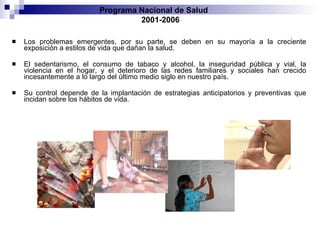 Los problemas emergentes, por su parte, se deben en su mayoría a la creciente exposición a estilos de vida que dañan la salud. El sedentarismo, el consumo de tabaco y alcohol, la inseguridad pública y vial, la violencia en el hogar, y el deterioro de las redes familiares y sociales han crecido incesantemente a lo largo del último medio siglo en nuestro país.  Su control depende de la implantación de estrategias anticipatorios y preventivas que incidan sobre los hábitos de vida. Programa Nacional de Salud  2001-2006 