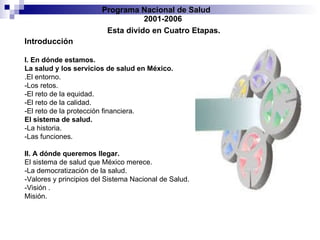 Programa Nacional de Salud  2001-2006 Esta divido en Cuatro Etapas. Introducción  I. En dónde estamos. La salud y los servicios de salud en México. .El entorno. -Los retos. -El reto de la equidad. -El reto de la calidad. -El reto de la protección financiera. El sistema de salud.   -La historia. -Las funciones. II. A dónde queremos llegar. El sistema de salud que México merece. -La democratización de la salud.  -Valores y principios del Sistema Nacional de Salud. -Visión . Misión. 