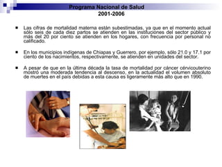 Las cifras de mortalidad materna están subestimadas, ya que en el momento actual sólo seis de cada diez partos se atienden en las instituciones del sector público y más del 20 por ciento se atienden en los hogares, con frecuencia por personal no calificado.  En los municipios indígenas de Chiapas y Guerrero, por ejemplo, sólo 21.0 y 17.1 por ciento de los nacimientos, respectivamente, se atienden en unidades del sector. A pesar de que en la última década la tasa de mortalidad por cáncer cérvicouterino mostró una moderada tendencia al descenso, en la actualidad el volumen absoluto de muertes en el país debidas a esta causa es ligeramente más alto que en 1990. Programa Nacional de Salud  2001-2006 