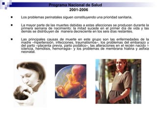 Los problemas perinatales siguen constituyendo una prioridad sanitaria. La mayor   parte de las muertes debidas a estas afecciones se producen durante la primera semana   de nacimiento: la mitad sucede en el primer día de vida y las demás se distribuyen de   manera decreciente en los seis días restantes.  Las principales causas de muerte en este   grupo son las enfermedades de la madre –hipertensión, infecciones, traumatismos–,   los problemas del embarazo y del parto –placenta previa, parto podálico–, las alteraciones   en el recién nacido –ictericia, hemólisis, hemorragia– y los problemas de membrana   hialina y asfixia neonatal. Programa Nacional de Salud  2001-2006 