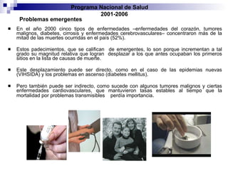 En el año 2000 cinco tipos de enfermedades –enfermedades del corazón, tumores   malignos, diabetes, cirrosis y enfermedades cerebrovasculares– concentraron más de la   mitad de las muertes ocurridas en el país (52%).  Estos padecimientos, que se califican   de emergentes, lo son porque incrementan a tal grado su magnitud relativa que logran   desplazar a los que antes ocupaban los primeros sitios en la lista de causas de muerte. Este desplazamiento puede ser directo, como en el caso de las epidemias nuevas (VIHSIDA)   y los problemas en ascenso (diabetes mellitus).  Pero también puede ser indirecto,   como sucede con algunos tumores malignos y ciertas enfermedades cardiovasculares,   que mantuvieron tasas estables al tiempo que la mortalidad por problemas transmisibles   perdía importancia . Problemas emergentes Programa Nacional de Salud  2001-2006 