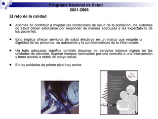 El reto de la calidad Además de contribuir a mejorar las condiciones de salud de la población, los sistemas   de salud deben esforzarse por responder de manera adecuada a las expectativas de los   pacientes.  Esto implica ofrecer servicios de salud efectivos en un marco que respete la   dignidad de las personas, su autonomía y la confidencialidad de la información.  Un   trato adecuado significa también disponer de servicios básicos dignos en las unidades   de atención, esperar tiempos razonables por una consulta o una intervención y tener   acceso a redes de apoyo social. En las unidades de primer   nivel hay serios Programa Nacional de Salud  2001-2006 