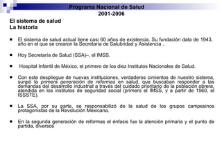 El sistema de salud   La historia El sistema de salud actual tiene casi 60 años de existencia. Su fundación data de 1943,   año en el que se crearon la Secretaría de Salubridad y Asistencia  . H oy Secretaría de   Salud (SSA)–, el IMSS . Hospital Infantil de México, el primero de los diez Institutos   Nacionales de Salud.  Con este despliegue de nuevas instituciones, verdaderos cimientos   de nuestro sistema, surgió la  primera generación de reformas  en salud, que buscaban responder   a las demandas del desarrollo industrial a través del cuidado prioritario de la   población obrera, atendida en los institutos de seguridad social (primero el IMSS, y a   partir de 1960, el ISSSTE).  La SSA, por su parte, se responsabilizó de la salud de los   grupos campesinos protagonistas de la Revolución Mexicana. En la segunda generación   de reformas el énfasis fue   la atención primaria y el   punto de partida, diversos Programa Nacional de Salud  2001-2006 
