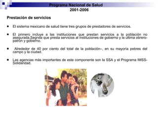 Prestación de servicios El sistema mexicano de salud tiene tres grupos de prestadores de servicios. El primero   incluye a las instituciones que prestan servicios a la población no asegurada ,Segnda que presta servicios al instituciones de gobierno y la ultima obrero-patron y gobierno.  A lrededor de   40 por ciento del total de la población–, en su mayoría pobres del campo y la ciudad.  Las   agencias más importantes de este componente son la SSA y el Programa IMSS-Solidaridad. Programa Nacional de Salud  2001-2006 