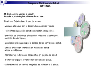 Programa Nacional de Salud  2001-2006 III. Qué camino vamos a seguir. Objetivos, estrategias y líneas de acción. Objetivos, Estrategias y líneas de acción. -Vincular a la salud con el desarrollo económico y social -Reducir los rezagos en salud que afectan a los pobres. -Enfrentar los problemas emergentes mediante la definición explícita de prioridades. -Desplegar una cruzada por la calidad de los servicios de salud. -Brindar protección financiera en materia de salud a toda la población  - Construir un federalismo cooperativo en materia de salud. -Fortalecer el papel rector de la Secretaría de Salud. - Avanzar hacia un Modelo Integrado de Atención a la Salud. 