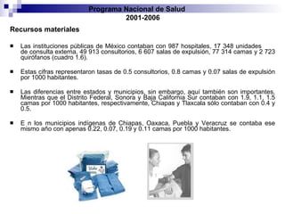 Recursos materiales Las instituciones públicas de México contaban con 987 hospitales, 17 348 unidades   de consulta externa, 49 913 consultorios, 6 607 salas de expulsión, 77 314 camas   y 2 723   quirófanos (cuadro 1.6).  Estas cifras representaron tasas de 0.5 consultorios,   0.8 camas y 0.07 salas de expulsión por 1000 habitantes.  Las diferencias entre estados   y municipios, sin embargo, aquí también son importantes. Mientras que el Distrito   Federal, Sonora y Baja California Sur contaban con 1.9, 1.1, 1.5 camas por 1000   habitantes, respectivamente, Chiapas y Tlaxcala sólo contaban con 0.4 y 0.5.  E   n los   municipios indígenas de Chiapas, Oaxaca, Puebla y Veracruz se contaba ese mismo   año con apenas 0.22, 0.07, 0.19 y 0.11 camas por 1000 habitantes. Programa Nacional de Salud  2001-2006 