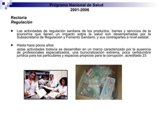 Rectoría Regulación Las actividades de regulación sanitaria de los productos, bienes y servicios de la economía   que tienen un impacto sobre la salud son desempeñadas por la Subsecretaría de Regulación   y Fomento Sanitario, y sus contrapartes a nivel estatal.  Hasta hace pocos años estas actividades todavía se desarrollan en un marco caracterizado por la ausencia de   profesionales especializados, una burocratización extrema, poca certidumbre jurídica   para los particulares y espacios propicios para la corrupción.   acreditado 23 Programa Nacional de Salud  2001-2006 