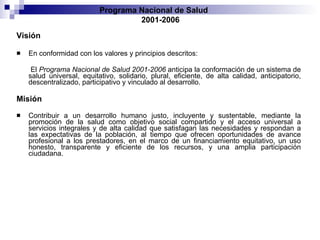 Visión En conformidad con los valores y principios descritos: El  Programa Nacional de Salud 2001-2006  anticipa la conformación de   un sistema de salud universal, equitativo, solidario, plural, eficiente, de alta   calidad, anticipatorio, descentralizado, participativo y vinculado al   desarrollo. Misión Contribuir a un desarrollo humano justo, incluyente y sustentable, mediante   la promoción de la salud como objetivo social compartido y el acceso universal   a servicios integrales y de alta calidad que satisfagan las necesidades y respondan   a las expectativas de la población, al tiempo que ofrecen oportunidades   de avance profesional a los prestadores, en el marco de un financiamiento   equitativo, un uso honesto, transparente y eficiente de los recursos, y una   amplia participación ciudadana. Programa Nacional de Salud  2001-2006 
