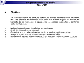 Objetivos En concordancia con los objetivos rectores del área de desarrollo social y humano del   Plan Nacional de Desarrollo 2001-2006, que buscan mejorar los niveles de bienestar de   los mexicanos, la equidad, las capacidades personales, la confianza en las instituciones . Mejorar las condiciones de salud de los mexicanos Abatir las desigualdades en salud Garantizar un trato adecuado en los servicios públicos y privados de salud Asegurar la justicia en el financiamiento en materia de salud Fortalecer el Sistema Nacional de Salud, en particular sus instituciones públicas Programa Nacional de Salud  2001-2006 