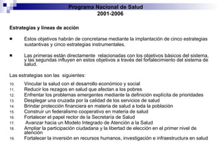 Estrategias y líneas de acción Estos objetivos habrán de concretarse mediante la implantación de cinco estrategias sustantivas y cinco estrategias instrumentales.  Las primeras están directamente   relacionadas con los objetivos básicos del sistema, y las segundas influyen en estos   objetivos a través del fortalecimiento del sistema de salud.  Las estrategias son las   siguientes: Vincular la salud con el desarrollo económico y social Reducir los rezagos en salud que afectan a los pobres Enfrentar los problemas emergentes mediante la definición explícita de prioridades Desplegar una cruzada por la calidad de los servicios de salud Brindar protección financiera en materia de salud a toda la población Construir un federalismo cooperativo en materia de salud Fortalecer el papel rector de la Secretaría de Salud Avanzar hacia un Modelo Integrado de Atención a la Salud Ampliar la participación ciudadana y la libertad de elección en el primer nivel   de atención Fortalecer la inversión en recursos humanos, investigación e infraestructura en salud Programa Nacional de Salud  2001-2006 