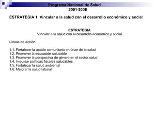 ESTRATEGIA 1. Vincular a la salud con el desarrollo económico y social ESTRATEGIA Vincular a la salud con el desarrollo económico y social Líneas de acción 1.1. Fortalecer la acción comunitaria en favor de la salud 1.2. Promover la educación saludable 1.3. Promover la perspectiva de género en el sector salud 1.4. Impulsar políticas fiscales saludables 1.5. Fortalecer la salud ambiental 1.6. Mejorar la salud laboral 1 Programa Nacional de Salud  2001-2006 