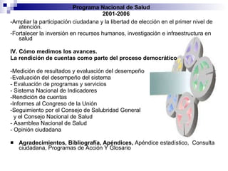 -Ampliar la participación ciudadana y la libertad de elección en el primer nivel de atención. -Fortalecer la inversión en recursos humanos, investigación e infraestructura en salud IV. Cómo medimos los avances. La rendición de cuentas como parte del proceso democrático -Medición de resultados y evaluación del desempeño -Evaluación del desempeño del sistema - Evaluación de programas y servicios - Sistema Nacional de Indicadores -Rendición de cuentas -Informes al Congreso de la Unión -Seguimiento por el Consejo de Salubridad General y el Consejo Nacional de Salud - Asamblea Nacional de Salud - Opinión ciudadana Agradecimientos, Bibliografía, Apéndices,  Apéndice estadístico,  Consulta ciudadana, Programas de Acción Y Glosario Programa Nacional de Salud  2001-2006 